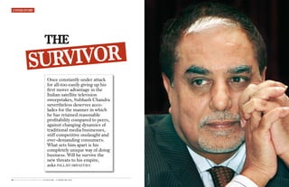 cOVeR StORy




                                 the
                     IVOR
                 SURV
                                    Once constantly under attack
                                    for all-too-easily giving up his
                                    first mover advantage in the
                                    Indian satellite television
                                    sweepstakes, Subhash Chandra
                                    nevertheless deserves acco-
                                    lades for the manner in which
                                    he has retained reasonable
                                    profitability compared to peers,
                                    against changing dynamics of
                                    traditional media businesses,
                                    stiff competitive onslaught and
                                    ever-demanding consumers.
                                    What sets him apart is his
                                    completely unique way of doing
                                    business. Will he survive the
                                    new threats to his empire,
                                    asks pallavi srivastava
                                                                       Photo: Vikram kumar




76 4ps BUSINESS AND MARKETING 30 JA NUA RY - 12 fEBRUA RY 2009
 