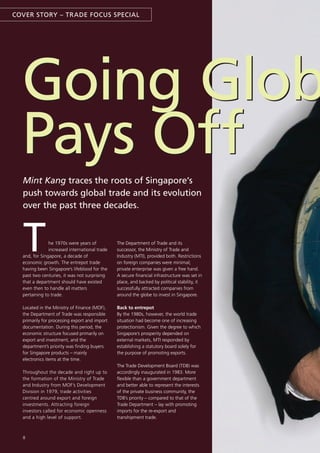 COVER sTORY – TRADE FOCUs sPECIAL




  Going Glob
  Pays Off
  Mint Kang traces the roots of singapore’s
  push towards global trade and its evolution
  over the past three decades.



  T            he 1970s were years of
               increased international trade
  and, for Singapore, a decade of
  economic growth. The entrepot trade
  having been Singapore’s lifeblood for the
                                               The Department of Trade and its
                                               successor, the Ministry of Trade and
                                               Industry (MTI), provided both. Restrictions
                                               on foreign companies were minimal;
                                               private enterprise was given a free hand.
  past two centuries, it was not surprising    A secure financial infrastructure was set in
  that a department should have existed        place, and backed by political stability, it
  even then to handle all matters              successfully attracted companies from
  pertaining to trade.                         around the globe to invest in Singapore.

  Located in the Ministry of Finance (MOF),    Back to entrepot
  the Department of Trade was responsible      By the 1980s, however, the world trade
  primarily for processing export and import   situation had become one of increasing
  documentation. During this period, the       protectionism. Given the degree to which
  economic structure focused primarily on      Singapore’s prosperity depended on
  export and investment, and the               external markets, MTI responded by
  department’s priority was finding buyers     establishing a statutory board solely for
  for Singapore products – mainly              the purpose of promoting exports.
  electronics items at the time.
                                               The Trade Development Board (TDB) was
  Throughout the decade and right up to        accordingly inaugurated in 1983. More
  the formation of the Ministry of Trade       flexible than a government department
  and Industry from MOF’s Development          and better able to represent the interests
  Division in 1979, trade activities           of the private business community, the
  centred around export and foreign            TDB’s priority – compared to that of the
  investments. Attracting foreign              Trade Department – lay with promoting
  investors called for economic openness       imports for the re-export and
  and a high level of support.                 transhipment trade.



  8
 