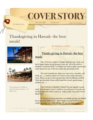 COVER STORY    December 2009           The ﬁrst issue           The interview page 3
     By: Briana Cohen




Thanksgiving in Hawaii- the best
meals!
                                                                     BY: BRIANA COHEN


                                               Thanks giving in Hawaii- the best
                                           meals
                                                   Hau ‘oli la ho’o maika’i or happy thanksgiving. I hope you
                                           had a happy thanks giving because I sure did. All of the chefs at
                                           Hualalai’s restaurant Pahu i’a worked very hard to make a great meal
                                           and it turned out one of the best meals they presented so far.

                                                   The meal included any drink you want (wine, smoothie, soft
                                           drink, etc…), seafood, turkey (of course!), ham, lamb, and much
                                           more. When you get to their desserts they had all different soufflés.
                                           They had chocolate, Kona coffee heath bar crunch, grand mange,
                                           caramel, etc…!

The top picture is of Pahu i’a                     Chef Nicholas at Hualalai’s Beach Tree put together a great
and the bottom picture is of               meal. Even though it wasn’t a buffet it was still great. Everyone was
Beach Tree                                 out that night and if they weren’t at Pahui’a they were sure to be at
                                           Beach Tree.

                                                  So if your not going anywhere next thanks giving, you should
                                           buy your plane tickets now! Don’t forget to work hard because
                                           maybe someday your work will pay off, just like these guys!


                                 Cover story page 1 | 592-3300 | Candelwood middle school
 