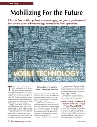 Cover Story




     Mobilizing For the Future
A look at how mobile applications are changing the guest experience and
how owners can use the technology to streamline hotel operations




T
                                                                                   ogy solutions providers are already
        oday’s hotel guest arrives at a     By Jonathan Springston,                well into the game, offering not just
        hotel armed with smart phones
                                           AAHOA Lodging Business                  mobile-friendly websites but fully
        and tablet computers all loaded
with mobile applications. Just as they                                             developed mobile applications that
use mobile applications for social net-   lags behind other sectors and could      meet a variety of needs.
working, organization and other per-      continue that way into 2015. Deloitte        What follows is a spotlight on
sonal and professional needs, guests      recommends the industry focus on         some of the newest innovations cer-
are also utilizing technology to book     developing more and better mobile        tain to create some buzz in 2012.
rooms on the go and learn more about      technology solutions.                    IHG’s Priority Club Rewards
the hotel and its surroundings.               A 2011 study conducted by
    Apple alone offers 500,000 apps       Motorola Solutions found that more        App for Kindle Fire, Google
for its iPhone and iPad. Many more        than half of hospitality organizations      TV and Android Tablets
are available for other platforms like    are planning to increase their mobile    In 2011, IHG exceeded $130 million
Android, Kindle Fire and Google TV.       investments with 91 percent of all       in revenue through mobile book-
    While hoteliers may understand        hospitality decision makers under-       ings, thanks in large part to the host
the benefits of mobile technology, a      standing the importance of mobile        of mobile applications released over
recent study from Deloitte notes that     and wireless technology.                 the last two years. These include
technology spending in hospitality            Many brands and other technol-       the Priority Club Rewards app


30    AAHOA Lodging Business                                                                                MARCH 2012
 