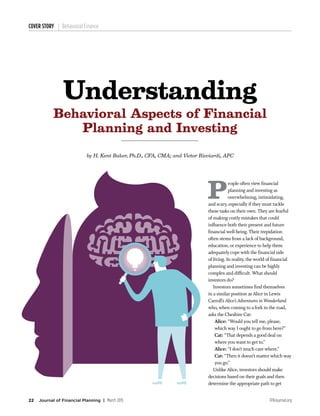 FPAJournal.org22 Journal of Financial Planning | March 2015
COVER STORY Behavioral Finance
P
eople often view financial
planning and investing as
overwhelming, intimidating,
and scary, especially if they must tackle
these tasks on their own. They are fearful
of making costly mistakes that could
influence both their present and future
financial well-being. Their trepidation
often stems from a lack of background,
education, or experience to help them
adequately cope with the financial side
of living. In reality, the world of financial
planning and investing can be highly
complex and difficult. What should
investors do?
	 Investors sometimes find themselves
in a similar position as Alice in Lewis
Carroll’s Alice’s Adventures in Wonderland
who, when coming to a fork in the road,
asks the Cheshire Cat:
Alice: “Would you tell me, please,
which way I ought to go from here?”
Cat: “That depends a good deal on
where you want to get to.”
Alice: “I don’t much care where.”
Cat: “Then it doesn’t matter which way
you go.”
	 Unlike Alice, investors should make
decisions based on their goals and then
determine the appropriate path to get
by H. Kent Baker, Ph.D., CFA, CMA; and Victor Ricciardi, APC
Understanding
Behavioral Aspects of Financial
Planning and Investing
 