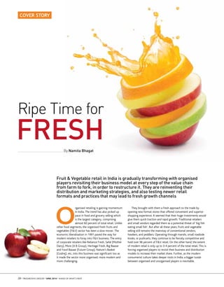 28 • PROGRESSIVE GROCER • APRIL 2014 • AHEAD OF WHAT’S NEXT
COVER STORY
O
rganised retailing is gaining momentum
in India. The trend has also picked up
pace in food and grocery selling which
is the largest category, comprising
almost 60 percent of total retail. Unlike
other food segments, the organised fresh fruits and
vegetables (F&V) sector has been a slow mover. The
economic liberalisation in 1991 paved the way for
modern retailers to foray into F&V business. The entry
of corporate retailers like Reliance Fresh, Safal (Mother
Dairy), More (A B Group), Heritage Fresh, Big Baazar
and Food Bazaar (Future Group), Nature’s Basket
(Godrej), etc, into this business was signiﬁcant too as
it made the sector more organised, more modern and
more challenging.
Fruit & Vegetable retail in India is gradually transforming with organised
players revisiting their business model at every step of the value chain
from farm to fork, in order to restructure it. They are reinventing their
distribution and marketing strategies, and also testing newer retail
formats and practices that may lead to fresh growth channels
By Namita Bhagat
Ripe Time for
FRESH
They brought with them a fresh approach to the trade by
opening new format stores that offered convenient and superior
shopping experience. It seemed that their huge investments would
give them quick traction and rapid growth. Traditional retailers
and small vendors regarded them as a potential threat of ‘big ﬁsh
eating small ﬁsh’. But after all these years, fruits and vegetable
selling still remains the mainstay of conventional vendors,
hawkers, and peddlers. Operating through mandis, small roadside
kiosks, or pushcarts, they continue to be ﬁercely competitive and
hold over 96 percent of F&V retail. On the other hand, the extent
of modern retail is only up to 3-4 percent of the total retail. This is
forcing organised players to revisit their business and distribution
models to increase their market share. Further, as the modern
consumerist culture takes deeper roots in India, a bigger tussle
between organised and unorganised players is inevitable.
Pix: shutterstock.com
 