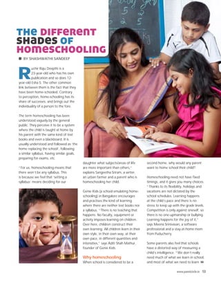 the different
shades of
homeschooling
   BY SHASHWATHI SANDEEP




R
         uchir Raju Deepthi is a
         23-year-old who has his own
         publication and so does 12-
year-old Esha S. The other common
link between them is the fact that they
have been home-schooled. Contrary
to perception, home-schooling has its
share of successes, and brings out the
individuality of a person to the fore.

The term homeschooling has been
understood vaguely by the general
public. They perceive it to be a system
where the child is taught at home by
his parent with the same kind of text
books and even a blackboard. It is
usually understood and followed as ‘the
home replacing the school’, following
a similar syllabus, having similar goals,
preparing for exams, etc.
                                            daughter what subjects/areas of life        second home, why would any parent
“For us, homeschooling means that           are more important than others,”            want to home school their child?
there won’t be any syllabus. This           explains Sangeetha Sriram, a writer,
is because we feel that ‘setting a          an urban farmer and a parent who is         Homeschooling need not have fixed
syllabus’ means deciding for our            homeschooling her child.                    timings, and it gives you many choices.
                                                                                        “Thanks to its flexibility, holidays and
                                            Genie Kids (a school emulating home-        vacations are not dictated by the
                                            schooling) in Bangalore encourages          school schedules. Learning happens
                                            and practises the kind of learning          at the child’s pace and there is no
                                            where there are neither text books nor      stress to keep up with the grade levels.
                                            a syllabus. “There is no teaching that      Competition is only against oneself, so
                                            happens. No faculty, equipment or           there is no one-upmanship or bullying.
                                            activity imposes learning on children.      Learning happens for the joy of it,”
                                            Over here, children construct their         says Meena Srinivasan, a software
                                            own learning. All children learn in their   professional and a stay-at-home mom
                                            own style, in their own way, at their       from Puducherry.
                                            own pace, in different quantities and
                                            intensities,” says Aditi Shah Mathur,       Some parents also feel that schools
                                            founder of Genie Kids.                      have a distorted way of measuring a
                                                                                        child’s intelligence. “We don’t really
                                            Why homeschooling                           need much of what we learn in school,
                                            When school is considered to be a           and most of what we need to learn 8

                                                                                                            www.parentcircle.in 13
 