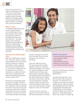 cover
story

in life, we learn from life. Yet,
children start believing themselves
to be clever or dumb, based
on what a few teachers and
educators decide as life-skills.
Students are carefully moulded
and measured according to their
ability to conform,” says Vidyut
Kale, a parent from Mumbai.

When to start
“I would personally advise parents
to start as early as possible.
Just as children express freely
their hunger for food, they will
also express their desire for
learning if parents listen and
learn with them,” says Vidya
Shankar, who is setting up
CASCADE (Creating Alternative
System for Children Aiding
Development Experientially), a
common platform for the home-
schooling parents of Chennai and
Puducherry.

How does the child actually               instead of resorting to remote facts       WEBSITE RESOURCES
learn                                     from a text book. Often we end up          4www.alternativeeducationindia.com
Well, from everything that is around      devising our own curriculum”,              4homeschooling creatively
him! “We prefer a child led - project     says Meena.                                 (Yahoo group)
oriented approach. We use an eclectic                                                4living math forum (Yahoo)
collection of material – textbooks        Some other children learn from             4living science forum (Yahoo)
from different schools, workbooks         their day-to-day activities. Explains      4www.indiahomeschoolers.ning.com
that we find in second hand stores        Sangeetha, mother of a two-and-a-
etc. The internet is a huge boon with     half-year-old daughter, ”Our ‘method’
its unlimited resources. We have          is to expose our daughter to varied        becomes the chemistry lab, the garden
subscribed to a couple of sites which     environments like the beach, park,         the biology lab and so on,”
gives us access to grade level and        railway station, bus journeys, buying      explains Meena.
subject level worksheets/books when       from vegetable markets and small road-
we feel a need for them.                  side shops, family functions, temples      The option of writing exams is also
                                          and even our maid’s home, where she        left to the child. There are exams at
We are part of several online groups      can see and experience sensorially,        two levels - the 10th and the 12th.
and forums. We support each other         a variety of things. She soaks it all in   “Children can currently write the NIOS
by sharing our thoughts, concerns and     and ask us questions and thus makes        (National Institute of Open Schooling)
more importantly, resources. Materials    sense of the world around her. We also     and Cambridge board exams with ease.
and resources cost a lot of money and     involve her in work, as in the kitchen.”   I would suggest that children write
we get very creative when it comes to                                                the NIOS exams for the 10th grade
study material. In our case, we would     “As for the Sciences, most of the          and both the Board exams at the 12th
also like the curriculum to be relevant   experiments are performed hands-on         grade level,” advises Vidya Shankar.
to the child’s immediate surroundings     with day to day materials. The kitchen     IGCSE is also an option for children.



14 Parent Circle / January 2012
 