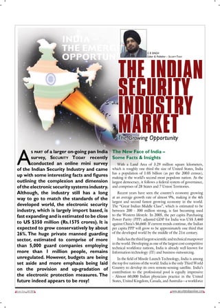 G B SINGH
                                                                             Editor & Publisher – Security today




                                                            The IndIan
                                                            SecurITy
                                                            InduSTry
                                                            MarkeT
                                                            The Growing Opportunity


A
             of a larger on-going pan India The New Face of India –
                  s part
       survey, security today recently Some Facts & Insights
       conducted an online mini survey           With a Land Area of 3.29 million square kilometers,
of the Indian Security Industry and came which is roughly one third the size of United States, India
up with some interesting facts and figures has a population of 1.05 billion (as per the nation.census),
                                             making it the world’s second most populous
                                                                                                 2003
                                                                                                         As the
outlining the complexion and dimension largest democracy, it follows a federal system of governance,
of the electronic security systems industry. and comprises of 28 States and 7 Union Territories.
Although, the industry still has a long          Recent years have seen the country’s economy growing
way to go to match the standards of the      at an average growth rate of almost 9%, making it the 4th
                                             largest and second fastest growing economy in the world.
developed world, the electronic security The “Great Indian Middle Class”, which is estimated to be
industry, which is largely import based, is between 200 - 300 million strong, is fast becoming used
fast expanding and is estimated to be close to the Western lifestyle. In 2005, the per capita Purchasing
                                             Power Parity (PPP) adjusted GDP for India was US$ 3,460
to US $350 million (Rs.1575 crores). It is against China’s $6,660. If current trends continue, the Indian
expected to grow conservatively by about per capita PPP will grow to be approximately one third that
26%. The huge private manned guarding of the developed world by the middle of the 21st century.
sector, estimated to comprise of more            India has the third largest scientific and technical manpower
                                             in the world. Developing as one of the largest cost-competitive
than 5,000 guard companies employing technical workforce nations, India is already well known for
more than 1 million people, remains Information technology (IT) and business outsourcing.
unregulated. However, budgets are being          In the field of Missile Launch Technology, India is among
set aside and more emphasis being laid       the top five nations of the world. India is the only Third World
on the provision and up-gradation of Country to develop its own remote-sensing satellite. India’s
                                             contribution to the professional pool is equally impressive
the electronic protection measures. The - Almost 60,000 Indian physicians practice in the United
future indeed appears to be rosy!            States, United Kingdom, Canada, and Australia—a workforce

Security today May 2007                                                                              www.securitytodayonline.com
 