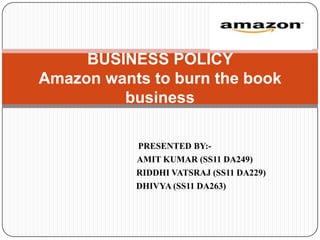 BUSINESS POLICY
Amazon wants to burn the book
         business

           PRESENTED BY:-
           AMIT KUMAR (SS11 DA249)
           RIDDHI VATSRAJ (SS11 DA229)
           DHIVYA (SS11 DA263)
 