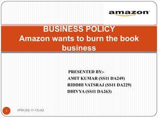 BUSINESS POLICY
     Amazon wants to burn the book
              business

                         PRESENTED BY:-
                         AMIT KUMAR (SS11 DA249)
                         RIDDHI VATSRAJ (SS11 DA229)
                         DHIVYA (SS11 DA263)



1   IIPM (SS 11-13)-A2
 
