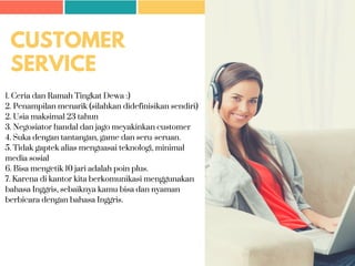 CUSTOMER
SERVICE
1. Ceria dan Ramah Tingkat Dewa :)
2. Penampilan menarik (silahkan didefinisikan sendiri)
2. Usia maksimal 23 tahun
3. Negosiator handal dan jago meyakinkan customer
4. Suka dengan tantangan, game dan seru-seruan.
5. Tidak gaptek alias menguasai teknologi, minimal
media sosial
6. Bisa mengetik 10 jari adalah poin plus.
7. Karena di kantor kita berkomunikasi menggunakan
bahasa Inggris, sebaiknya kamu bisa dan nyaman
berbicara dengan bahasa Inggris.
 