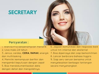 SECRETARY
1. Wanita/Pria berpenampilan menarik
2. Usia maks 24 tahun
3. Jenius, cerdas, CERIA, RAMAH, energik
dan multitasking
4. Memiliki kemampuan berfikir dan
mengambil keputusan dengan cepat
5. Bisa mendokumentasikan data
dengan detail dan mengolahnya.
6. Jagoan komunikasi dan negosiasi baik
untuk tim internal dan eksternal
7. Bisa dipercaya dan siap berkomitmen
8. Lancar berbicara bahasa Inggris
9. Siap seru-seruan bersama untuk
menyelesaikan berbagai tantangan
secara menyenangkan
SECRETARY
Persyaratan :
 