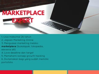 1. Wanita/Pria
2. Lulusan S1 Sekertaris, Administrasi,
Komunikasi, atau yang berkaitan
3. Ceria, cerdas, energik dan multitasking
4. Berpenampilan menarik, kepribadian
menarik dan bertalenta
1. Usia maksimal 26 tahun
2. Jagoan Marketing Online
3. Menguasai marketing melalui
marketplace (bukalapak, tokopedia,
elevenia dll)
4. Love deadline dan target
5. Memahami konsep growth hacking
6. Diutamakan bagi yang sudah memiliki
portofolio
MARKETPLACE
EXPERT
 