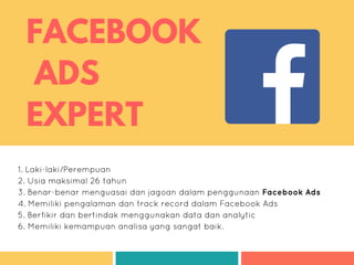 FACEBOOK
ADS
EXPERT
1. Laki-laki/Perempuan
2. Usia maksimal 26 tahun
3. Benar-benar menguasai dan jagoan dalam penggunaan Facebook Ads
4. Memiliki pengalaman dan track record dalam Facebook Ads
5. Berfikir dan bertindak menggunakan data dan analytic
6. Memiliki kemampuan analisa yang sangat baik.
 