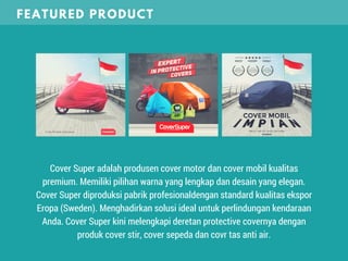 Cover Super adalah produsen cover motor dan cover mobil kualitas
premium. Memiliki pilihan warna yang lengkap dan desain yang elegan.
Cover Super diproduksi pabrik profesionaldengan standard kualitas ekspor
Eropa (Sweden). Menghadirkan solusi ideal untuk perlindungan kendaraan
Anda. Cover Super kini melengkapi deretan protective covernya dengan
produk cover stir, cover sepeda dan covr tas anti air.
FEATURED PRODUCT
 