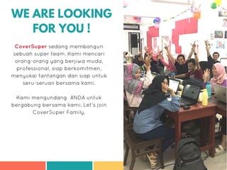 WE ARE LOOKING
FOR YOU !
CoverSuper sedang membangun
sebuah super team. Kami mencari
orang-orang yang berjiwa muda,
professional, siap berkomitmen,
menyukai tantangan dan siap untuk
seru-seruan bersama kami.
Kami mengundang ANDA untuk
bergabung bersama kami. Let's join
CoverSuper Family.
 