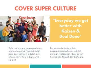 COVER SUPER CULTURE
Satu-satunya orang yang harus
mencoba untuk menjadi lebih
baik dari kemarin adalah diri
kita sendiri. Kita hidup cuma
sekali !
Persiapan terbaik untuk
pekerjaan yang besar adalah
dengan melakukan 'deal done'.
Selesaikan target dan bahagia.
"Everyday we get
better with
Kaizen &
Deal Done"
 