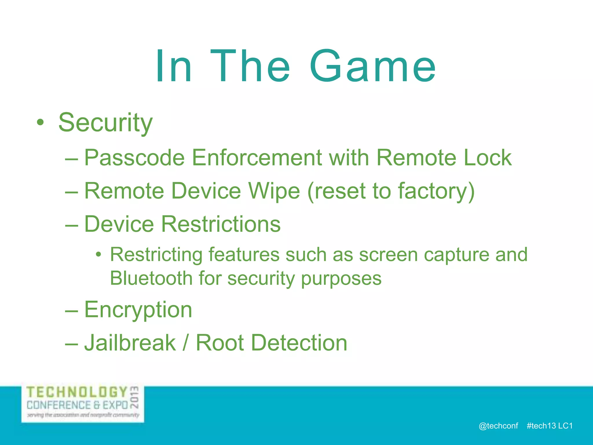 In The Game
• Security
– Passcode Enforcement with Remote Lock
– Remote Device Wipe (reset to factory)
– Device Restrictions
• Restricting features such as screen capture and
Bluetooth for security purposes

– Encryption
– Jailbreak / Root Detection

@techconf

#tech13 LC1

 