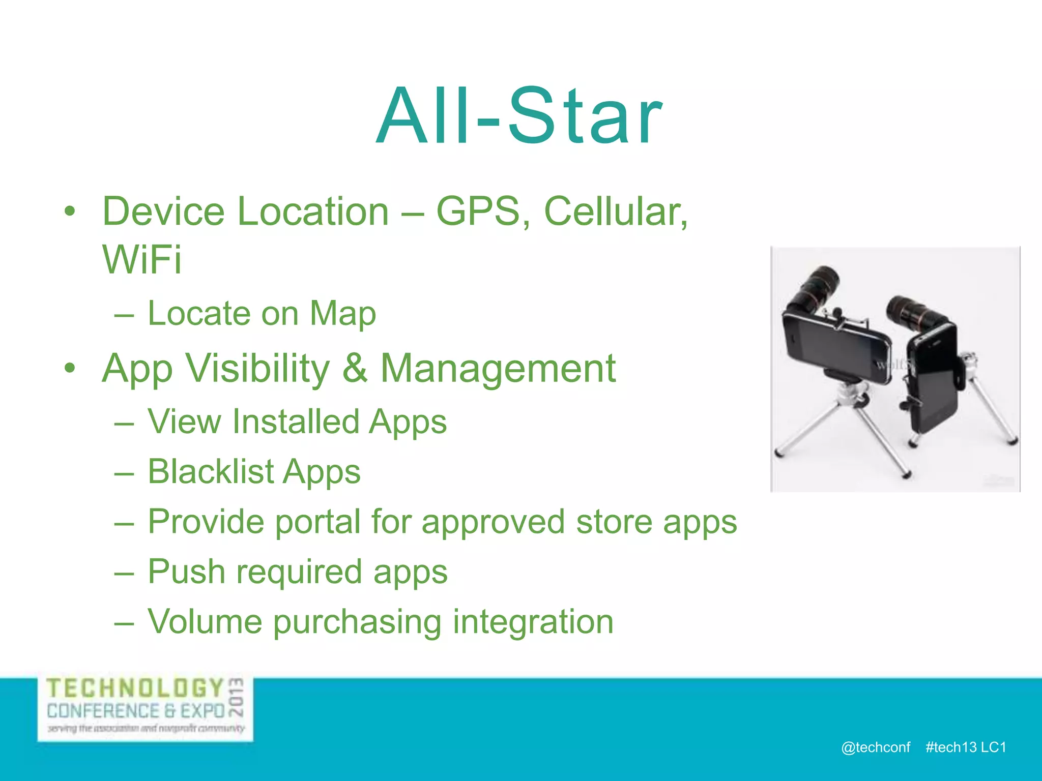 All-Star
• Device Location – GPS, Cellular,
WiFi
– Locate on Map

• App Visibility & Management
–
–
–
–
–

View Installed Apps
Blacklist Apps
Provide portal for approved store apps
Push required apps
Volume purchasing integration

@techconf

#tech13 LC1

 