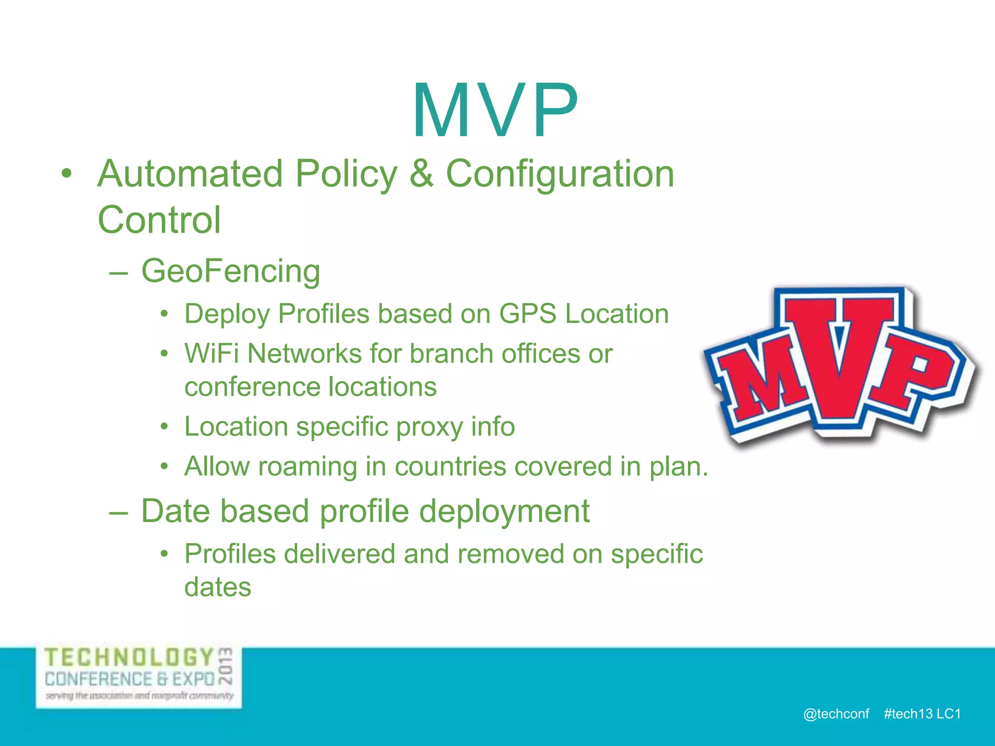 MVP

• Automated Policy & Configuration
Control
– GeoFencing
• Deploy Profiles based on GPS Location
• WiFi Networks for branch offices or
conference locations
• Location specific proxy info
• Allow roaming in countries covered in plan.

– Date based profile deployment
• Profiles delivered and removed on specific
dates

@techconf

#tech13 LC1

 