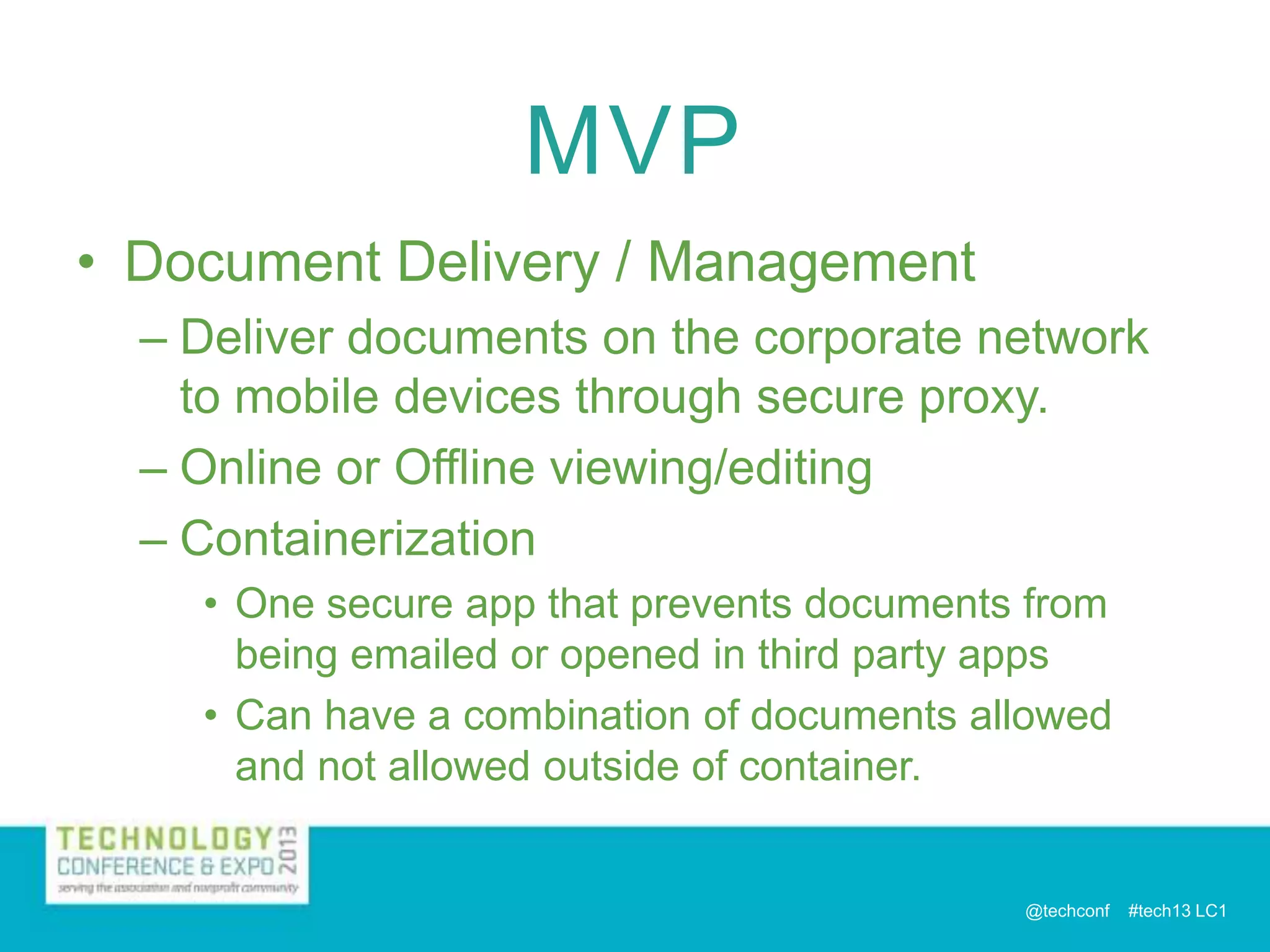 MVP
• Document Delivery / Management
– Deliver documents on the corporate network
to mobile devices through secure proxy.
– Online or Offline viewing/editing
– Containerization
• One secure app that prevents documents from
being emailed or opened in third party apps
• Can have a combination of documents allowed
and not allowed outside of container.

@techconf

#tech13 LC1

 