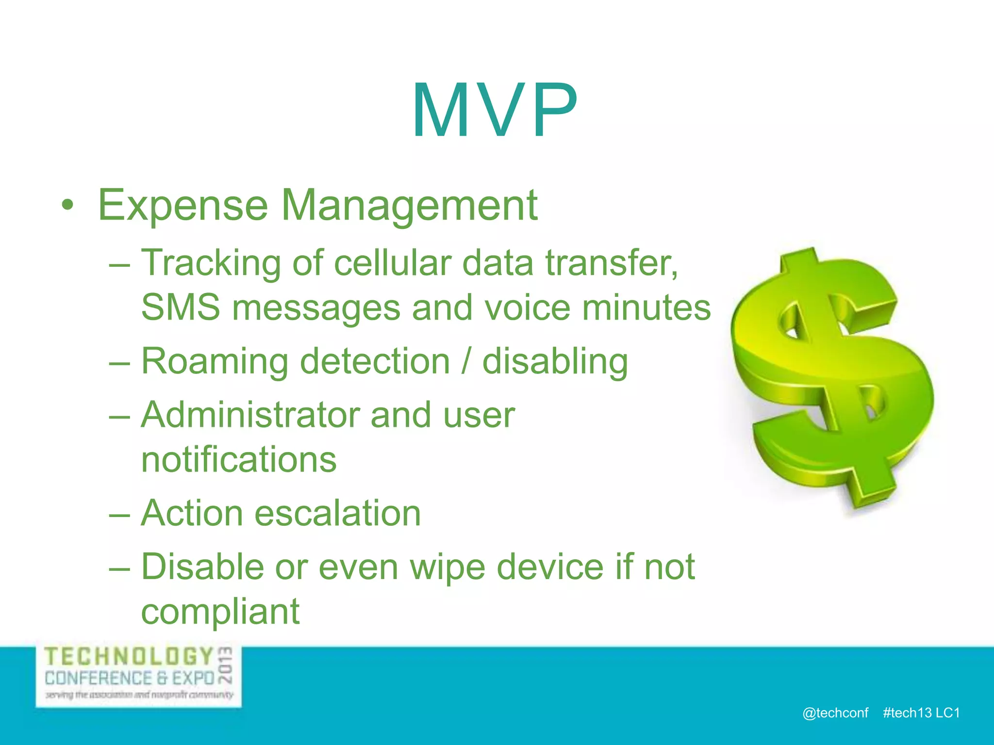MVP
• Expense Management
– Tracking of cellular data transfer,
SMS messages and voice minutes
– Roaming detection / disabling
– Administrator and user
notifications
– Action escalation
– Disable or even wipe device if not
compliant
@techconf

#tech13 LC1

 