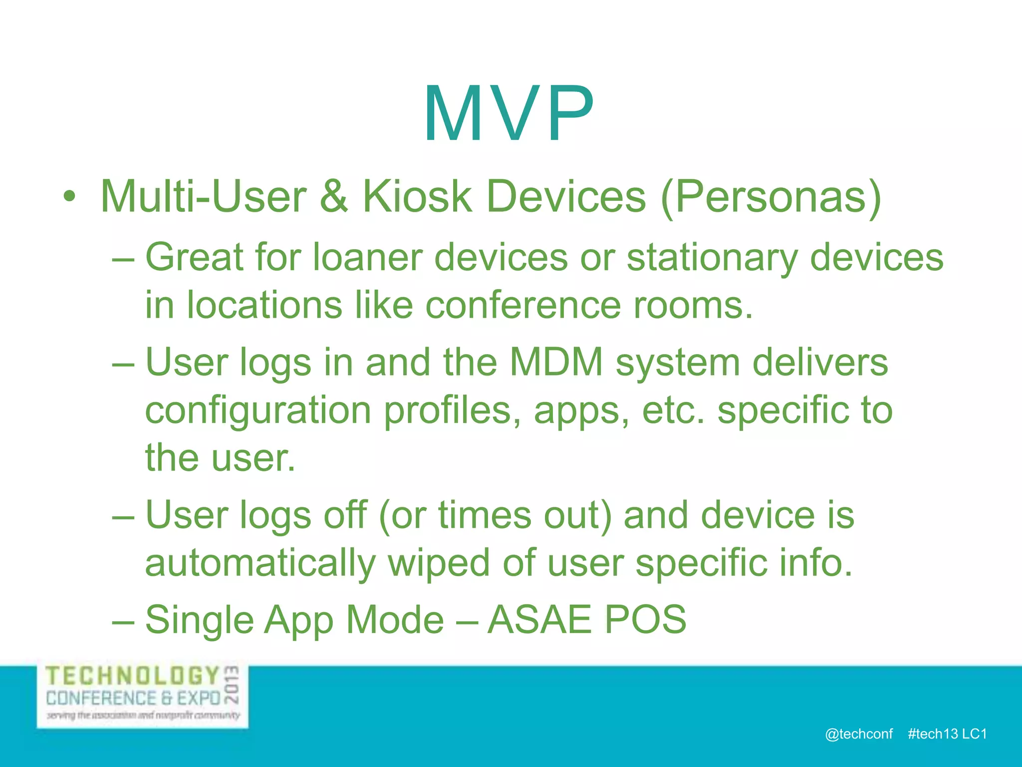 MVP
• Multi-User & Kiosk Devices (Personas)
– Great for loaner devices or stationary devices
in locations like conference rooms.
– User logs in and the MDM system delivers
configuration profiles, apps, etc. specific to
the user.
– User logs off (or times out) and device is
automatically wiped of user specific info.
– Single App Mode – ASAE POS
@techconf

#tech13 LC1

 
