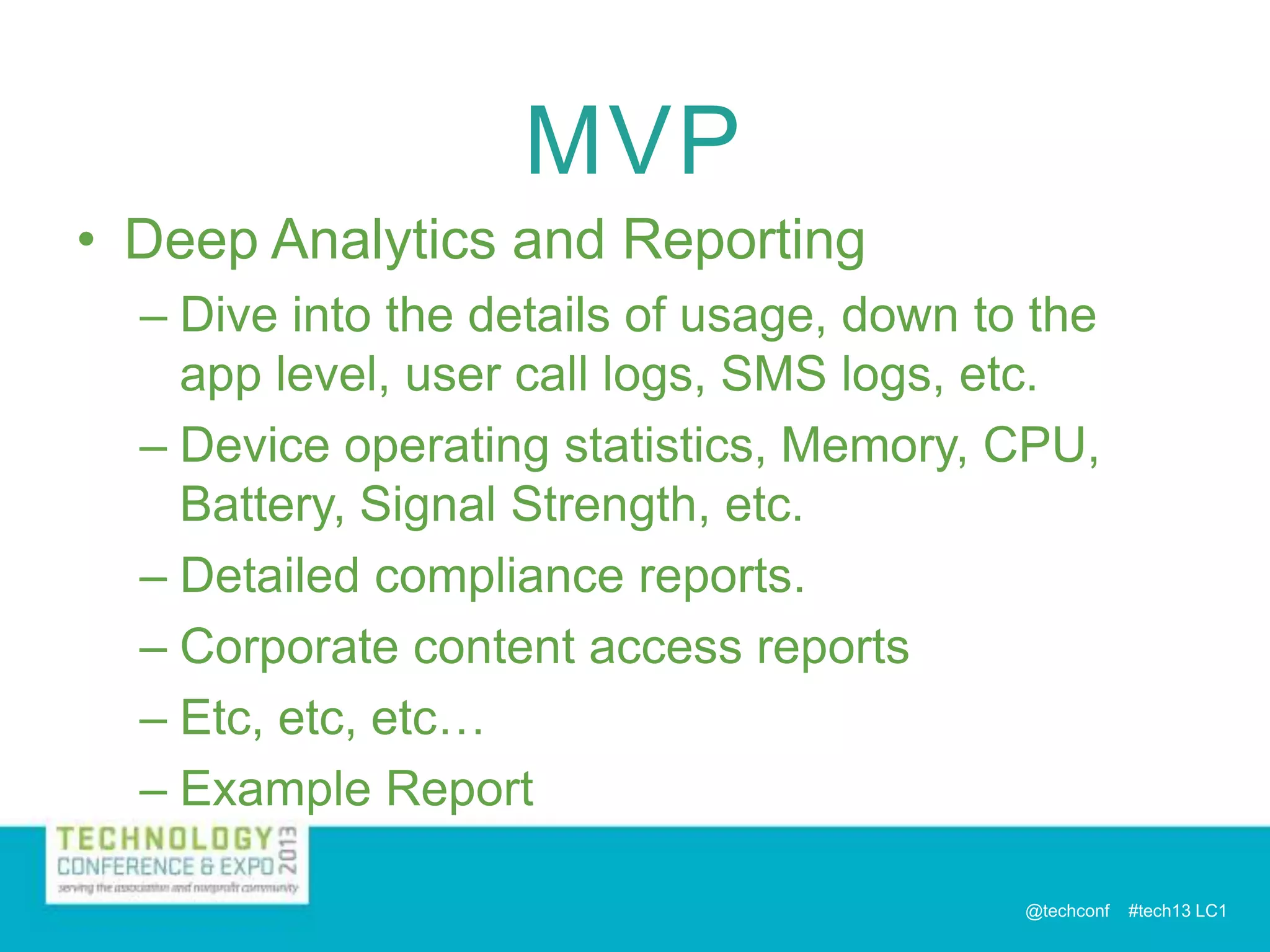 MVP
• Deep Analytics and Reporting
– Dive into the details of usage, down to the
app level, user call logs, SMS logs, etc.
– Device operating statistics, Memory, CPU,
Battery, Signal Strength, etc.
– Detailed compliance reports.
– Corporate content access reports
– Etc, etc, etc…
– Example Report
@techconf

#tech13 LC1

 