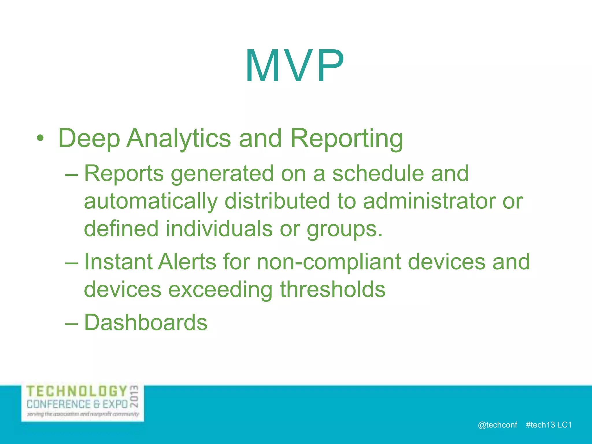 MVP
• Deep Analytics and Reporting
– Reports generated on a schedule and
automatically distributed to administrator or
defined individuals or groups.
– Instant Alerts for non-compliant devices and
devices exceeding thresholds
– Dashboards

@techconf

#tech13 LC1

 