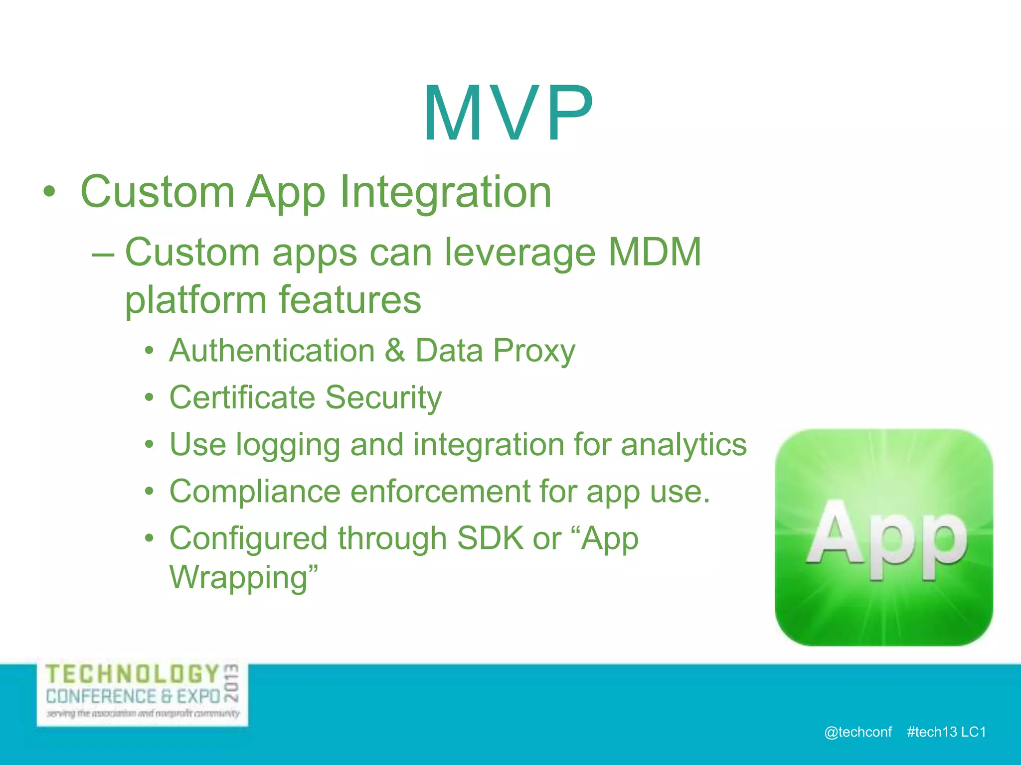 MVP
• Custom App Integration
– Custom apps can leverage MDM
platform features
•
•
•
•
•

Authentication & Data Proxy
Certificate Security
Use logging and integration for analytics
Compliance enforcement for app use.
Configured through SDK or “App
Wrapping”

@techconf

#tech13 LC1

 