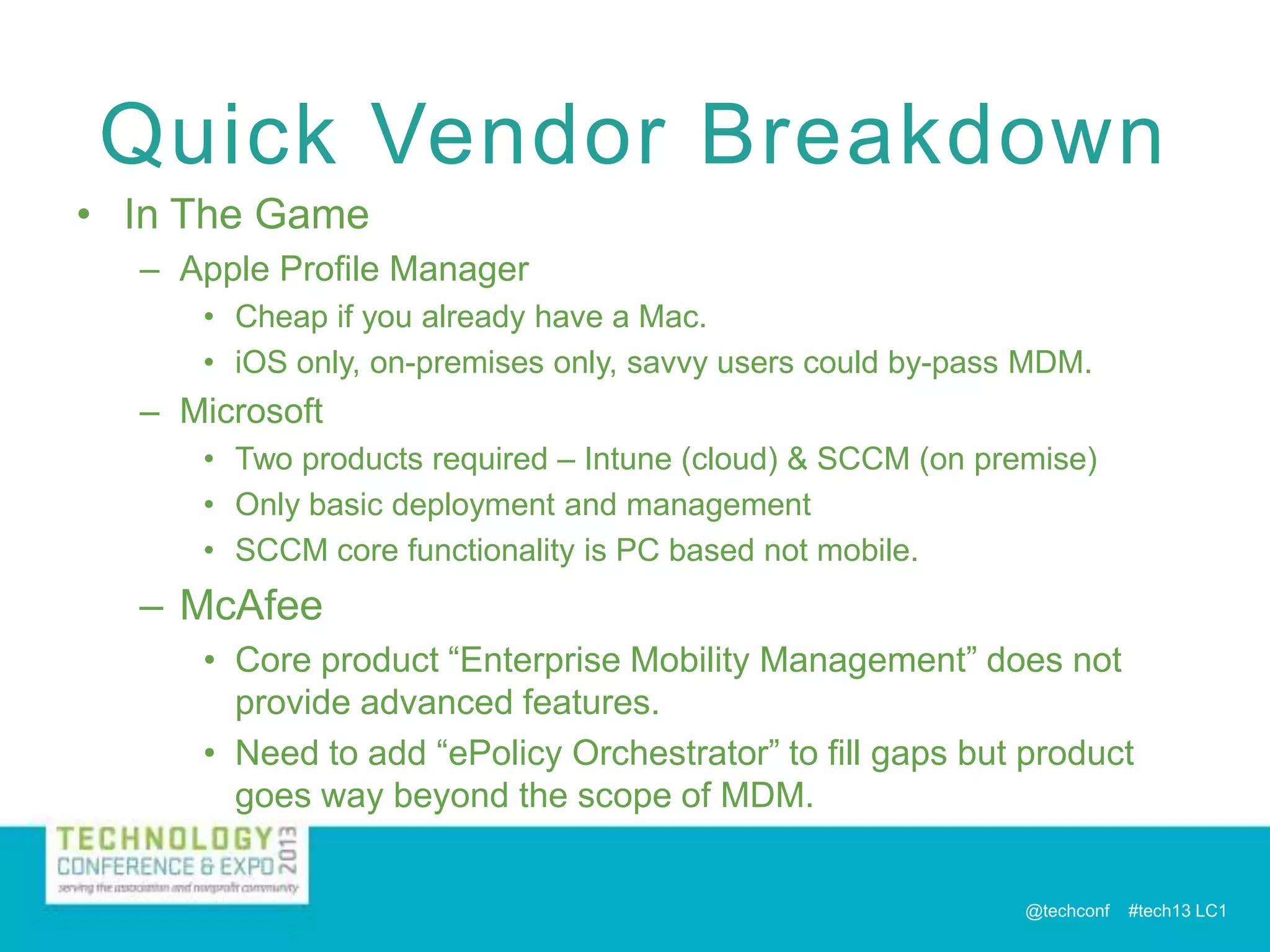 Quick Vendor Breakdown
• In The Game
– Apple Profile Manager
• Cheap if you already have a Mac.
• iOS only, on-premises only, savvy users could by-pass MDM.

– Microsoft
• Two products required – Intune (cloud) & SCCM (on premise)
• Only basic deployment and management
• SCCM core functionality is PC based not mobile.

– McAfee
• Core product “Enterprise Mobility Management” does not
provide advanced features.
• Need to add “ePolicy Orchestrator” to fill gaps but product
goes way beyond the scope of MDM.

@techconf

#tech13 LC1

 