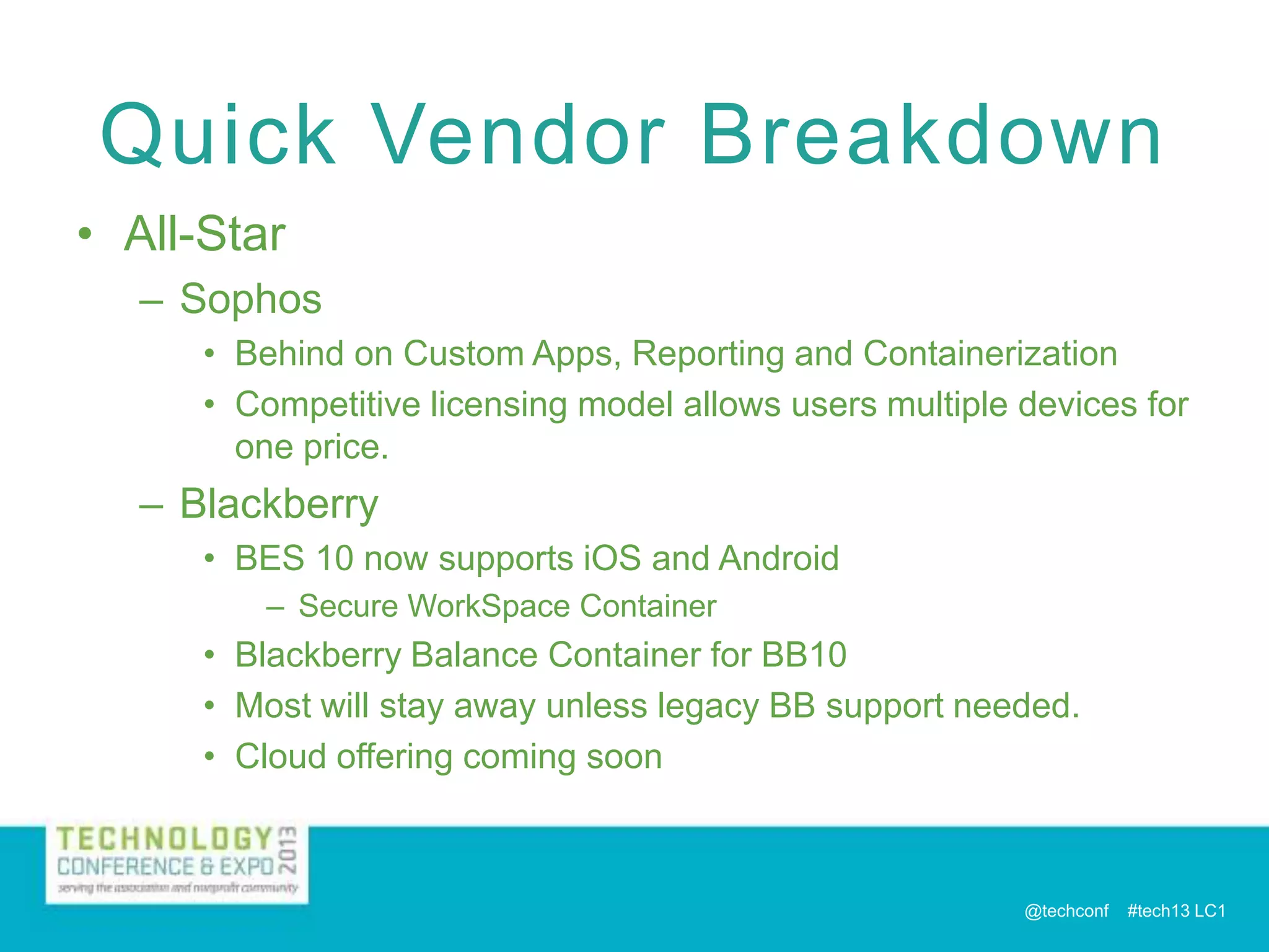 Quick Vendor Breakdown
• All-Star
– Sophos
• Behind on Custom Apps, Reporting and Containerization
• Competitive licensing model allows users multiple devices for
one price.

– Blackberry
• BES 10 now supports iOS and Android
– Secure WorkSpace Container

• Blackberry Balance Container for BB10
• Most will stay away unless legacy BB support needed.
• Cloud offering coming soon

@techconf

#tech13 LC1

 