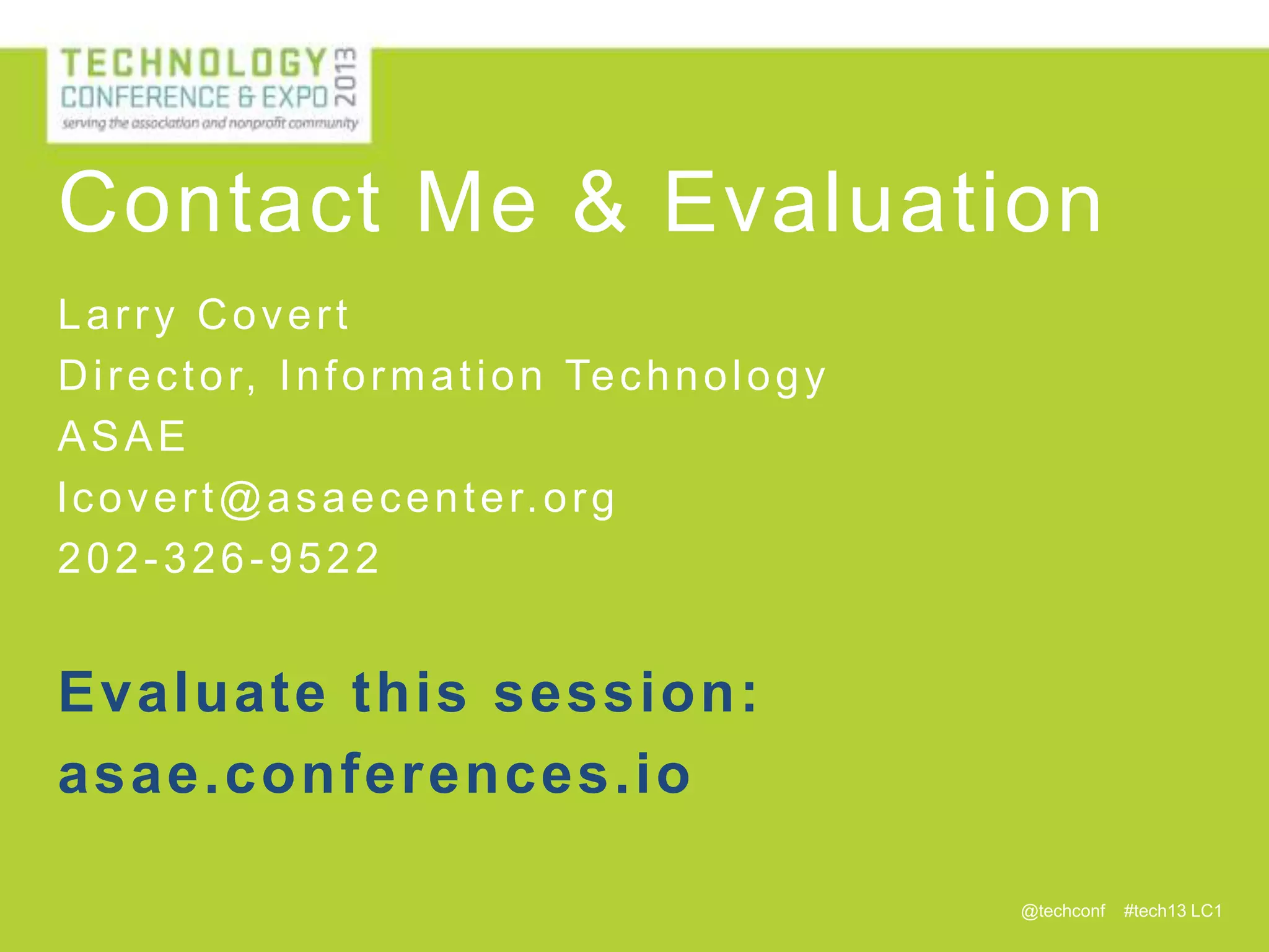 Contact Me & Evaluation
Larry Covert
D i r e c t o r, I n f o r m a t i o n Te c h n o l o g y
ASAE
l c o v e r t @ a s a e c e n t e r. o r g
202-326-9522

Evaluate this session:
asae.conferences.io
@techconf

#tech13 LC1

 