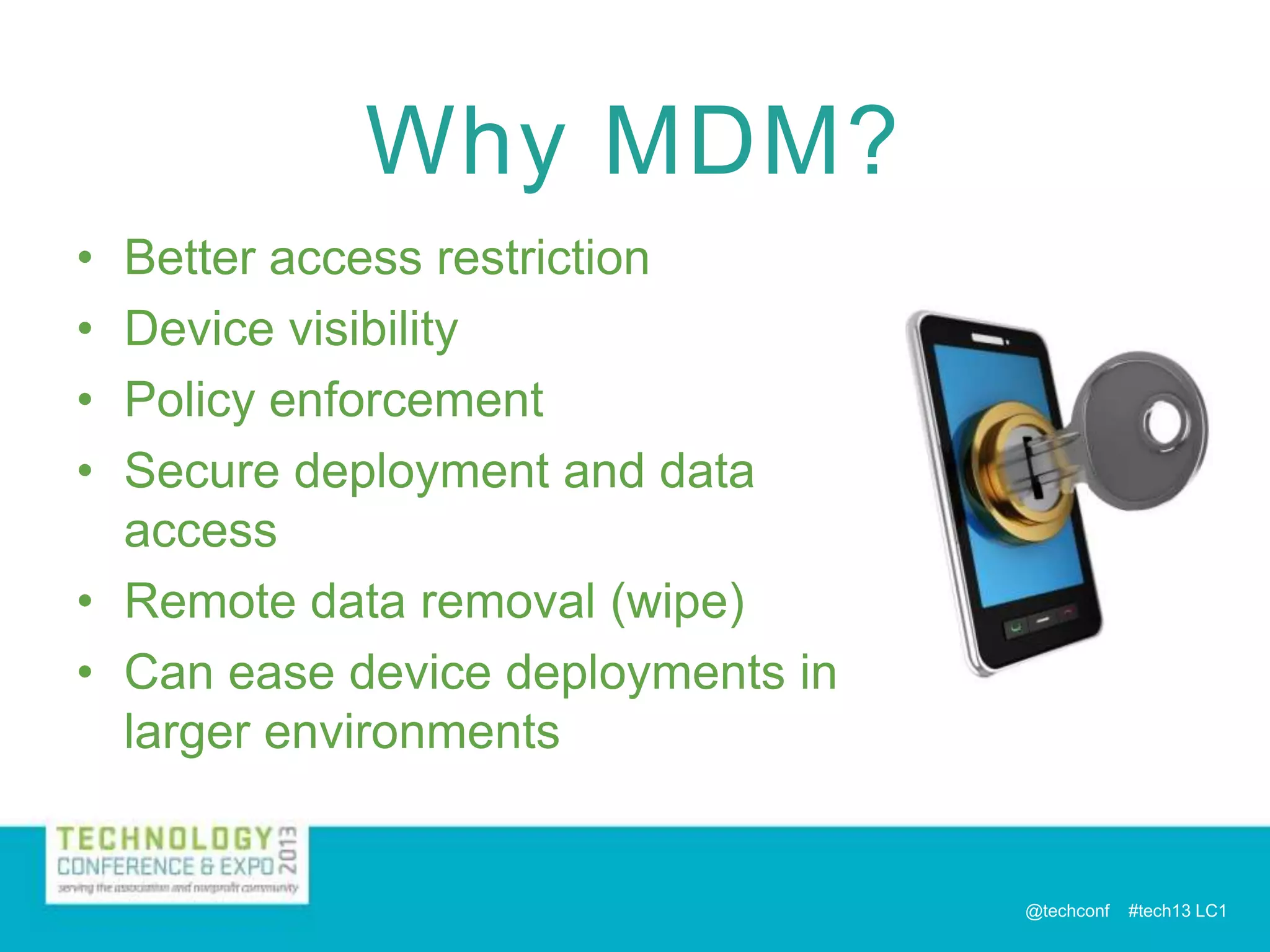 Why MDM?
•
•
•
•

Better access restriction
Device visibility
Policy enforcement
Secure deployment and data
access
• Remote data removal (wipe)
• Can ease device deployments in
larger environments

@techconf

#tech13 LC1

 