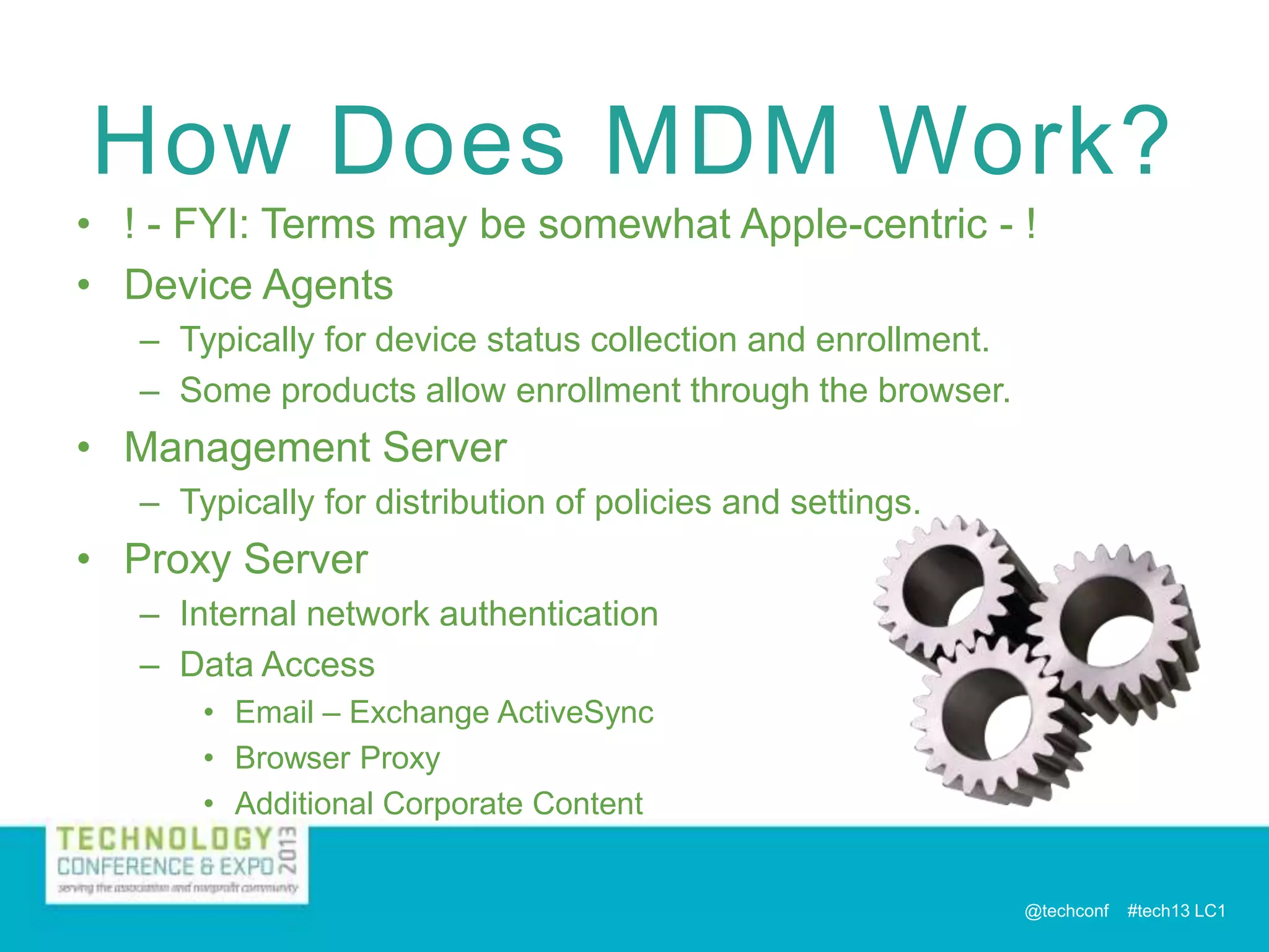 How Does MDM Work?
• ! - FYI: Terms may be somewhat Apple-centric - !
• Device Agents
– Typically for device status collection and enrollment.
– Some products allow enrollment through the browser.

• Management Server
– Typically for distribution of policies and settings.

• Proxy Server
– Internal network authentication
– Data Access
• Email – Exchange ActiveSync
• Browser Proxy
• Additional Corporate Content

@techconf

#tech13 LC1

 