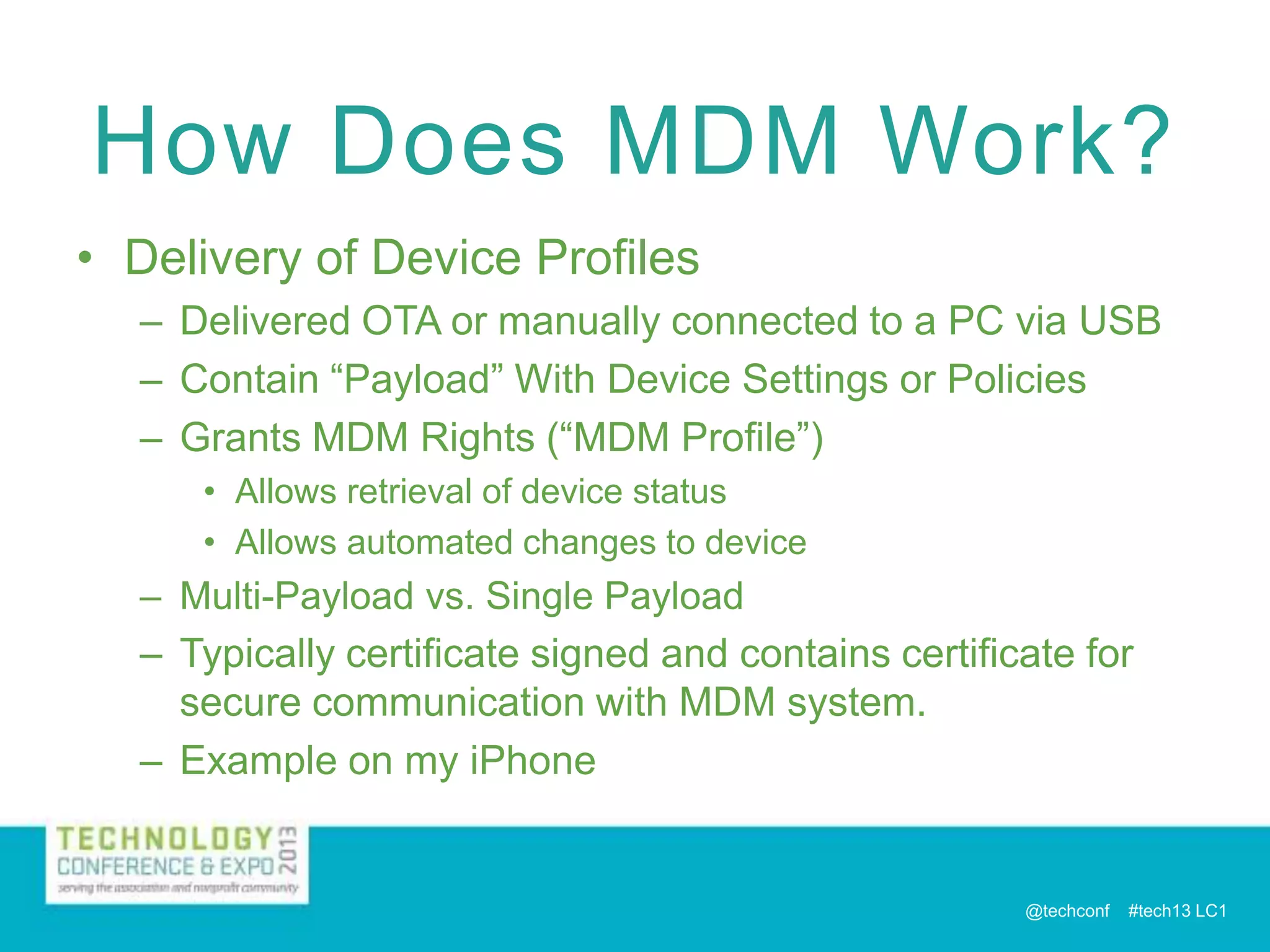 How Does MDM Work?
• Delivery of Device Profiles
– Delivered OTA or manually connected to a PC via USB
– Contain “Payload” With Device Settings or Policies
– Grants MDM Rights (“MDM Profile”)
• Allows retrieval of device status
• Allows automated changes to device

– Multi-Payload vs. Single Payload
– Typically certificate signed and contains certificate for

secure communication with MDM system.
– Example on my iPhone

@techconf

#tech13 LC1

 