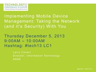 Implementing Mobile Device
Management: Taking the Network
(and it's Security) With You
Thursday December 5, 2013
9:00AM – 10:00AM
H ashtag : #tech13 LC 1
Larry Covert
D i r e c t o r , I n f o r m a t i o n Te c h n o l o g y
ASAE

@techconf

#tech13 LC1

 