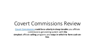 Covert Commissions Review
Covert Commissions could be a utterly in deep trouble you affiliate
commissions generating system with the
simplest affiliate selling programs and ways in which to form cash on-
line.
 