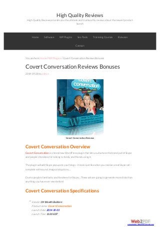 High Quality Reviews 
High Quality Reviews provides you the ultimate and trustworthy reviews about the newest product 
launch 
Home Softwave WP Plugins Seo Tools Trainning Courses Bonuses 
You are here: Home / WP Plugins / Covert Conversation Reviews Bonuses 
Covert Conversation Reviews Bonuses 
2014-09-28 by admin 
Covert Conversation Reviews 
Covert Conversation Overview 
Covert Conversation is a brand new WordPress plugin that lets you harness the brand pull of Skype 
and people’s fondness for talking to family and friends using it. 
The plugin will add Skype popups to your blogs – it looks just like when you receive a real Skype call – 
complete with sound, image and options… 
Due to people’s familiarity and fondness for Skype… These ads are going to generate more clicks than 
anything you have ever seen before! 
Covert Conversation Specifications 
Vendor: IM Wealth Builders 
Product name: Covert Conversation 
Launch Date: 2014-10-01 
Launch Time: 11:00 EDT 
Contact 
“ 
converted by Web2PDFConvert.com 
 