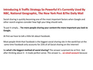 Introducing A Traffic Strategy So Powerful It's Currently Used By
NBC, National Geographic, The New York Post &The Daily Mail
Social sharing is quickly becoming one of the most important factors when Google and
other search engines consider how high your blog should rank.

To put it simply... The more people sharing your content the more important you look to
Google.

At first we have to talk a little bit about Facebook.

Most people think that Facebook is the biggest social sharing site in the world but at the
same time Facebook only accounts for 25% of all Social sharing on the internet!

So what's the biggest method of social sharing? The answer surprised me at first - but
after thinking about it - it made perfect sense. The answer is... an email account because
 