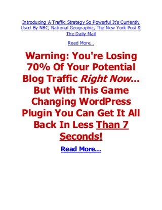 Introducing A Traffic Strategy So Powerful It's Currently
Used By NBC, National Geographic, The New York Post &
                     The Daily Mail
                      Read More…

 Warning: You're Losing
 70% Of Your Potential
Blog Traffic Right Now...
  But With This Game
  Changing WordPress
Plugin You Can Get It All
  Back In Less Than 7
        Seconds!
                  Read More…
 