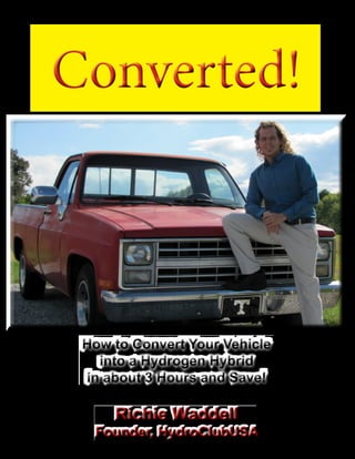 How to Convert Your Vehicle
into a Hydrogen Hybrid
in about 3 Hours and Save!
How to Convert Your Vehicle
into a Hydrogen Hybrid
in about 3 Hours and Save!
Richie Waddell
Founder, HydroClubUSA
Converted!Converted!
 