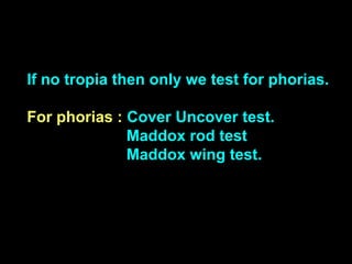 If no tropia then only we test for phorias.
For phorias : Cover Uncover test.
Maddox rod test
Maddox wing test.
 