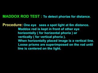 MADDOX ROD TEST : To detect phorias for distance.
Procedure: One eye sees a spot light at 6m distance.
Maddox rod is kept in front of other eye
horizontally ( for horizontal phoria ) or
vertically ( for vertical phoria ).
When horizontally placed image is a vertical line.
Loose prisms are superimposed on the rod until
line is centered on the light.
 
