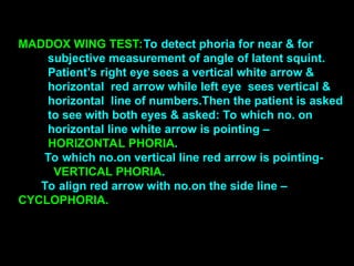MADDOX WING TEST:To detect phoria for near & for
subjective measurement of angle of latent squint.
Patient’s right eye sees a vertical white arrow &
horizontal red arrow while left eye sees vertical &
horizontal line of numbers.Then the patient is asked
to see with both eyes & asked: To which no. on
horizontal line white arrow is pointing –
HORIZONTAL PHORIA.
To which no.on vertical line red arrow is pointing-
VERTICAL PHORIA.
To align red arrow with no.on the side line –
CYCLOPHORIA.
 
