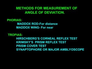 METHODS FOR MEASUREMENT OF
ANGLE OF DEVIATION.
PHORIAS:
MADDOX ROD-For distance
MADDOX WING- For near
TROPIAS:
HIRSCHBERG’S CORNEAL REFLEX TEST
KRIMSKY’S PRISM REFLEX TEST
PRISM COVER TEST
SYNAPTOPHORE OR MAJOR AMBLYOSCOPE
 