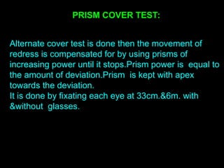 PRISM COVER TEST:
Alternate cover test is done then the movement of
redress is compensated for by using prisms of
increasing power until it stops.Prism power is equal to
the amount of deviation.Prism is kept with apex
towards the deviation.
It is done by fixating each eye at 33cm.&6m. with
&without glasses.
 