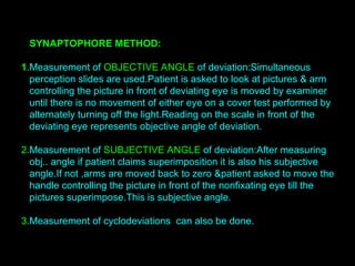 SYNAPTOPHORE METHOD:
1.Measurement of OBJECTIVE ANGLE of deviation:Simultaneous
perception slides are used.Patient is asked to look at pictures & arm
controlling the picture in front of deviating eye is moved by examiner
until there is no movement of either eye on a cover test performed by
alternately turning off the light.Reading on the scale in front of the
deviating eye represents objective angle of deviation.
2.Measurement of SUBJECTIVE ANGLE of deviation:After measuring
obj.. angle if patient claims superimposition it is also his subjective
angle.If not ,arms are moved back to zero &patient asked to move the
handle controlling the picture in front of the nonfixating eye till the
pictures superimpose.This is subjective angle.
3.Measurement of cyclodeviations can also be done.
 