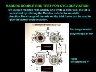 MADDOX DOUBLE ROD TEST FOR CYCLODEVIATION:
By using 2 maddox rods usually one white & other red, the tilt is
neutralised by rotating the Maddox rods in the requisite
direction.The change of the axis on the trial frame can be read to
give the actual cyclodeviation.
Red image intorted
Excyclotropia of OD
Right
excyclotropia 7°
 
