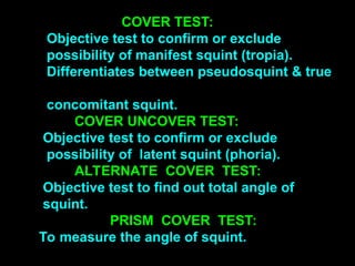 COVER TEST:
Objective test to confirm or exclude
possibility of manifest squint (tropia).
Differentiates between pseudosquint & true
concomitant squint.
COVER UNCOVER TEST:
Objective test to confirm or exclude
possibility of latent squint (phoria).
ALTERNATE COVER TEST:
Objective test to find out total angle of
squint.
PRISM COVER TEST:
To measure the angle of squint.
 