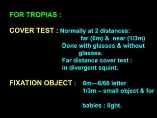 FOR TROPIAS :
COVER TEST : Normally at 2 distances:
far (6m) & near (1/3m)
Done with glasses & without
glasses.
Far distance cover test :
in divergent squint.
FIXATION OBJECT : 6m—6/60 letter
1/3m – small object & for
babies : light.
 