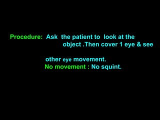 Procedure: Ask the patient to look at the
object .Then cover 1 eye & see
other eye movement.
No movement : No squint.
 