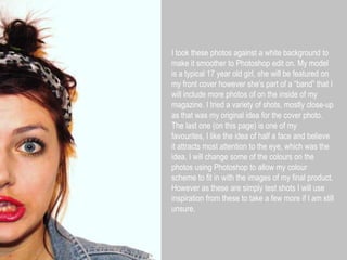 I took these photos against a white background to make it smoother to Photoshop edit on. My model is a typical 17 year old girl, she will be featured on my front cover however she’s part of a “band” that I will include more photos of on the inside of my magazine. I tried a variety of shots, mostly close-up as that was my original idea for the cover photo. The last one (on this page) is one of my favourites, I like the idea of half a face and believe it attracts most attention to the eye, which was the idea. I will change some of the colours on the photos using Photoshop to allow my colour scheme to fit in with the images of my final product. However as these are simply test shots I will use inspiration from these to take a few more if I am still unsure.